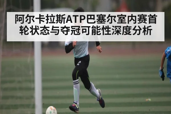阿尔卡拉斯ATP巴塞尔室内赛首轮状态与夺冠可能性深度分析