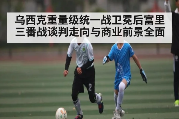 乌西克重量级统一战卫冕后富里三番战谈判走向与商业前景全面