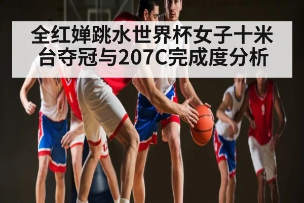 全红婵跳水世界杯女子十米台夺冠与207C完成度分析