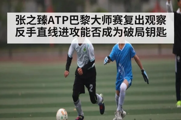 张之臻ATP巴黎大师赛复出观察反手直线进攻能否成为破局钥匙